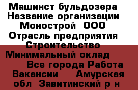 Машинст бульдозера › Название организации ­ Монострой, ООО › Отрасль предприятия ­ Строительство › Минимальный оклад ­ 20 000 - Все города Работа » Вакансии   . Амурская обл.,Завитинский р-н